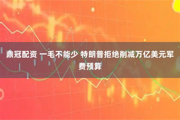 鼎冠配资 一毛不能少 特朗普拒绝削减万亿美元军费预算