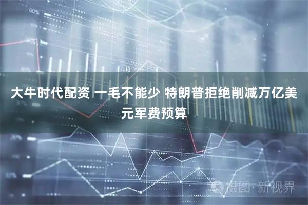 大牛时代配资 一毛不能少 特朗普拒绝削减万亿美元军费预算