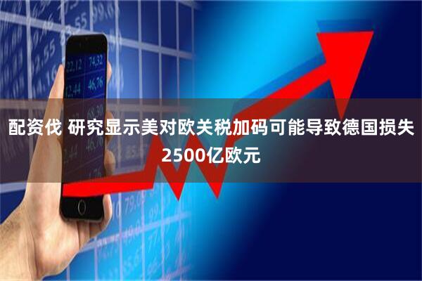 配资伐 研究显示美对欧关税加码可能导致德国损失2500亿欧元