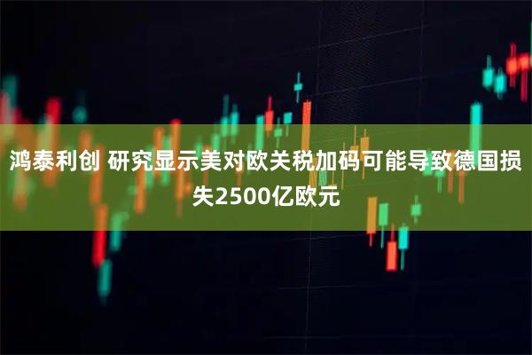 鸿泰利创 研究显示美对欧关税加码可能导致德国损失2500亿欧元