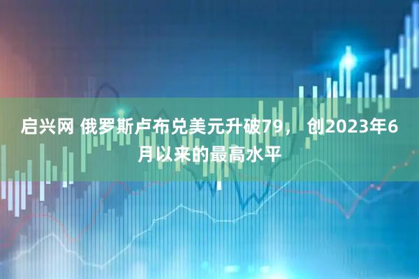 启兴网 俄罗斯卢布兑美元升破79， 创2023年6月以来的最高水平