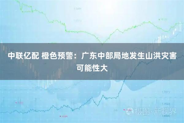 中联亿配 橙色预警：广东中部局地发生山洪灾害可能性大