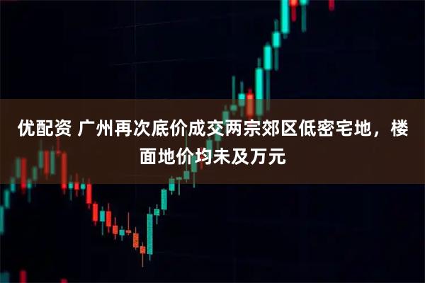 优配资 广州再次底价成交两宗郊区低密宅地，楼面地价均未及万元
