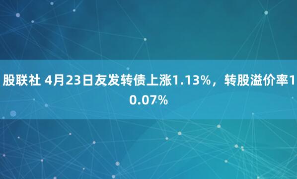 股联社 4月23日友发转债上涨1.13%，转股溢价率10.07%