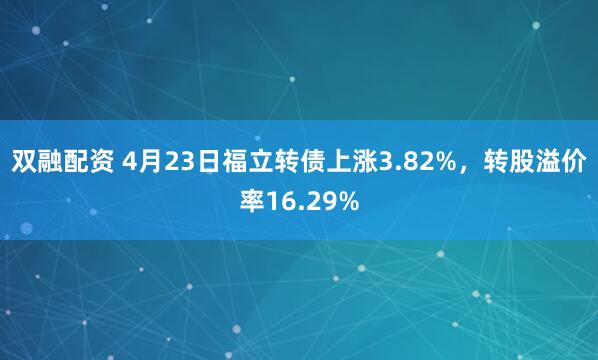 双融配资 4月23日福立转债上涨3.82%，转股溢价率16.29%