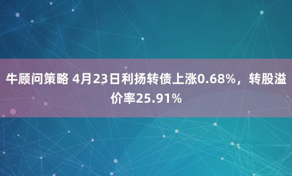 牛顾问策略 4月23日利扬转债上涨0.68%，转股溢价率25.91%