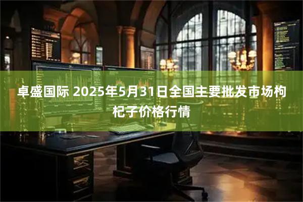 卓盛国际 2025年5月31日全国主要批发市场枸杞子价格行情