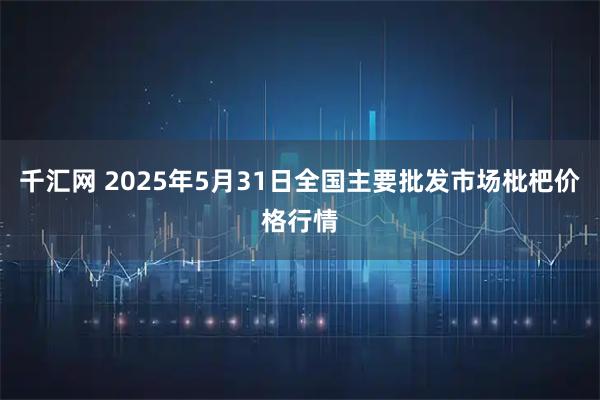 千汇网 2025年5月31日全国主要批发市场枇杷价格行情