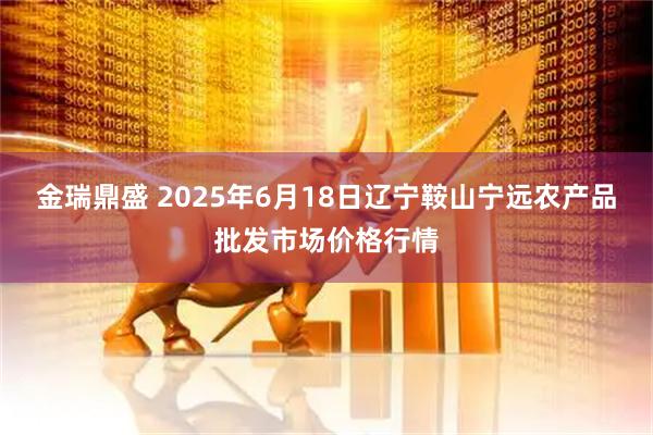 金瑞鼎盛 2025年6月18日辽宁鞍山宁远农产品批发市场价格行情