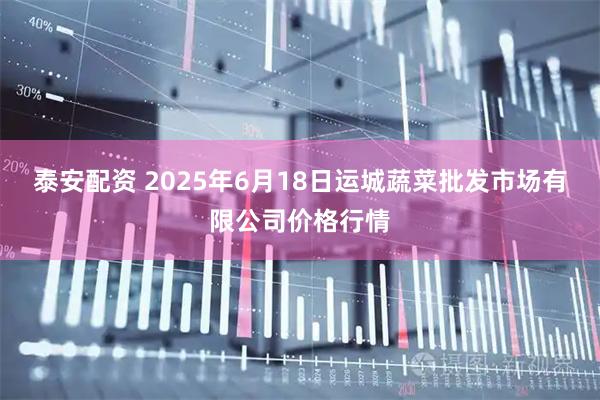 泰安配资 2025年6月18日运城蔬菜批发市场有限公司价格行情
