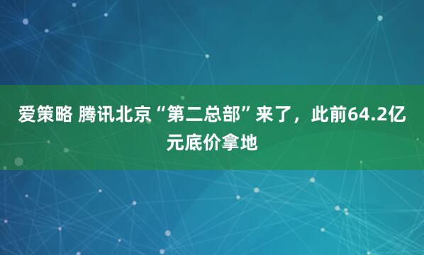 爱策略 腾讯北京“第二总部”来了，此前64.2亿元底价拿地