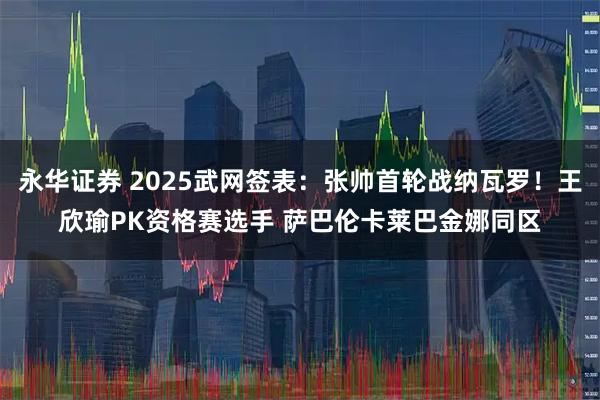 永华证券 2025武网签表：张帅首轮战纳瓦罗！王欣瑜PK资格赛选手 萨巴伦卡莱巴金娜同区