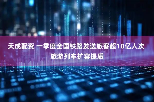 天成配资 一季度全国铁路发送旅客超10亿人次 旅游列车扩容提质