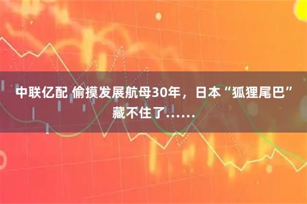 中联亿配 偷摸发展航母30年，日本“狐狸尾巴”藏不住了……