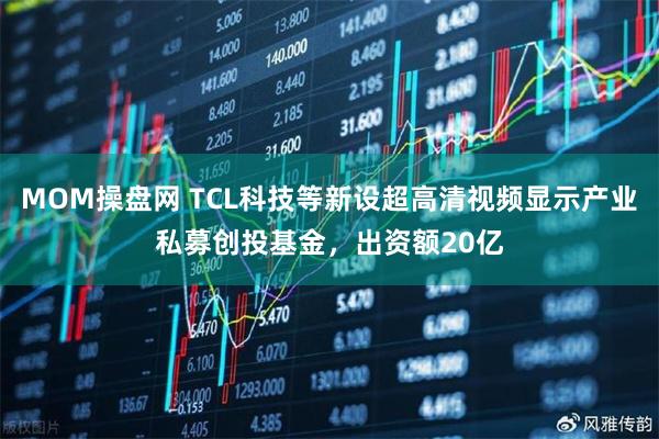 MOM操盘网 TCL科技等新设超高清视频显示产业私募创投基金，出资额20亿