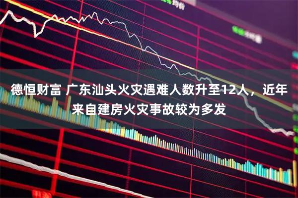 德恒财富 广东汕头火灾遇难人数升至12人，近年来自建房火灾事故较为多发
