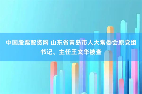 中国股票配资网 山东省青岛市人大常委会原党组书记、主任王文华被查