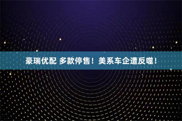 豪瑞优配 多款停售！美系车企遭反噬！