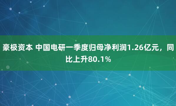 豪极资本 中国电研一季度归母净利润1.26亿元，同比上升80.1%