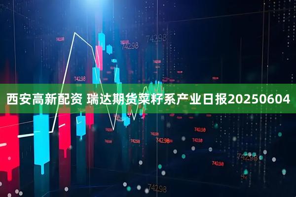 西安高新配资 瑞达期货菜籽系产业日报20250604