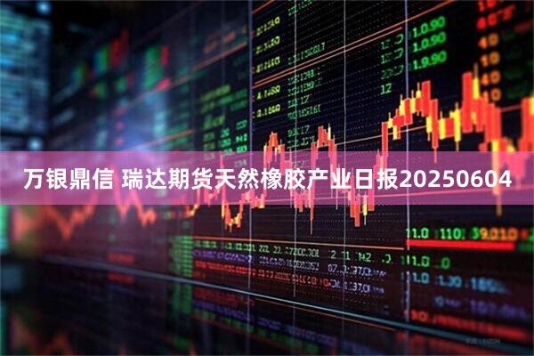 万银鼎信 瑞达期货天然橡胶产业日报20250604