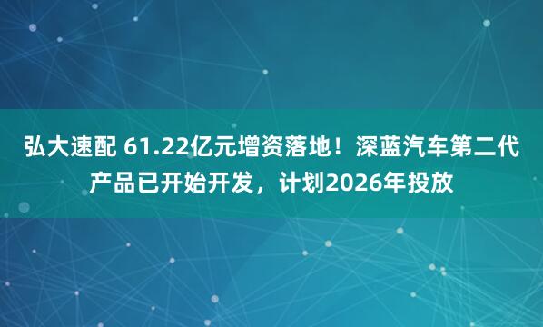 弘大速配 61.22亿元增资落地！深蓝汽车第二代产品已开始开发，计划2026年投放