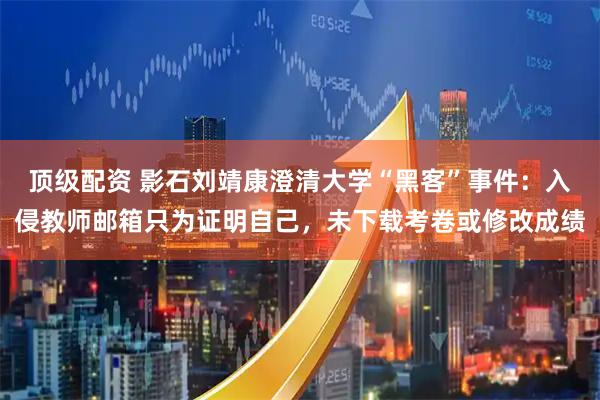 顶级配资 影石刘靖康澄清大学“黑客”事件：入侵教师邮箱只为证明自己，未下载考卷或修改成绩