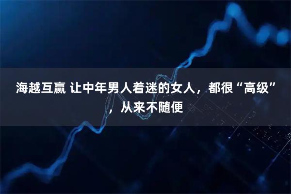 海越互赢 让中年男人着迷的女人，都很“高级”，从来不随便