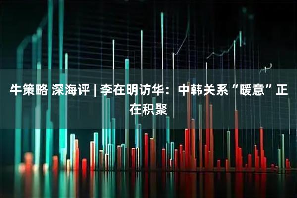 牛策略 深海评 | 李在明访华：中韩关系“暖意”正在积聚