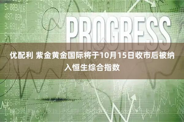 优配利 紫金黄金国际将于10月15日收市后被纳入恒生综合指数