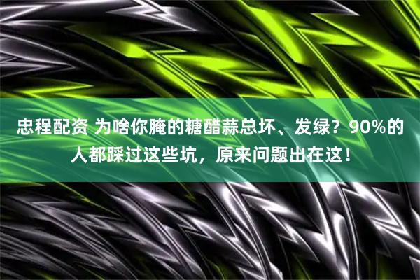 忠程配资 为啥你腌的糖醋蒜总坏、发绿？90%的人都踩过这些坑，原来问题出在这！